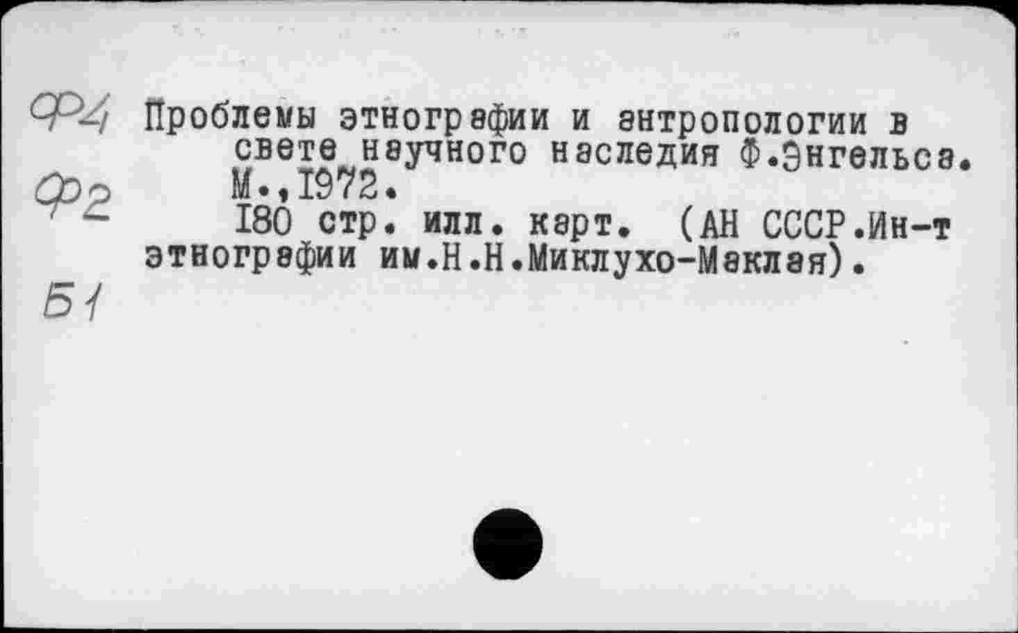 ﻿Ф4
^2
5/
Проблемы этнографии и антропологии в свете научного наследия Ф.Энгельса M« 1972.
180 стр. илл. карт. (АН СССР.Ин-т этнографии им.Н.Н.Миклухо-Маклая)•